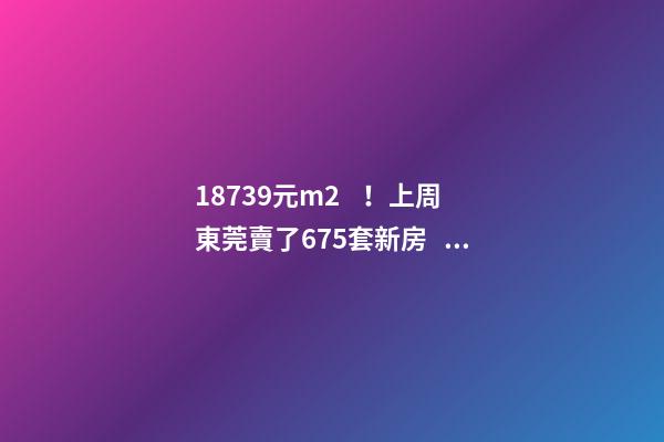 18739元/m2！上周東莞賣了675套新房，這個鎮(zhèn)房價突破3萬/m2！